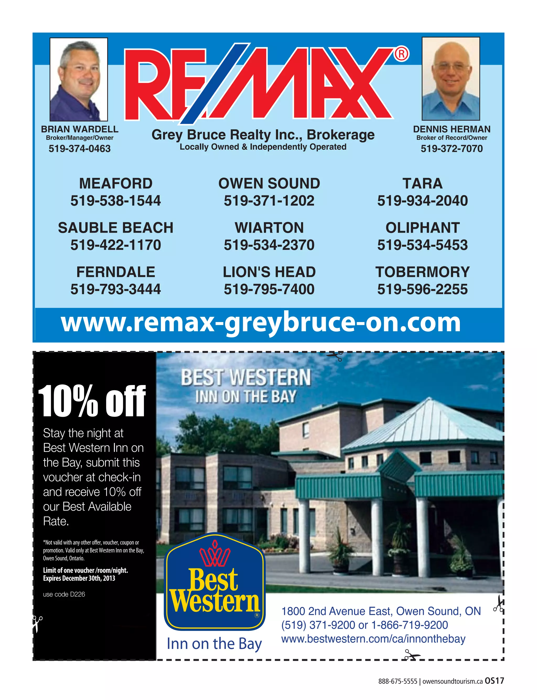 888-675-5555 | owensoundtourism.ca OS17
DENNIS HERMAN
Broker of Record/Owner
519-372-7070
Grey Bruce Realty Inc., Brokerage
Locally Owned & Independently Operated
MEAFORD
519-538-1544
SAUBLE BEACH
519-422-1170
FERNDALE
519-793-3444
OWEN SOUND
519-371-1202
WIARTON
519-534-2370
LION'S HEAD
519-795-7400
TARA
519-934-2040
OLIPHANT
519-534-5453
TOBERMORY
519-596-2255
BRIAN WARDELL
Broker/Manager/Owner
519-374-0463
www.remax-greybruce-on.com
 