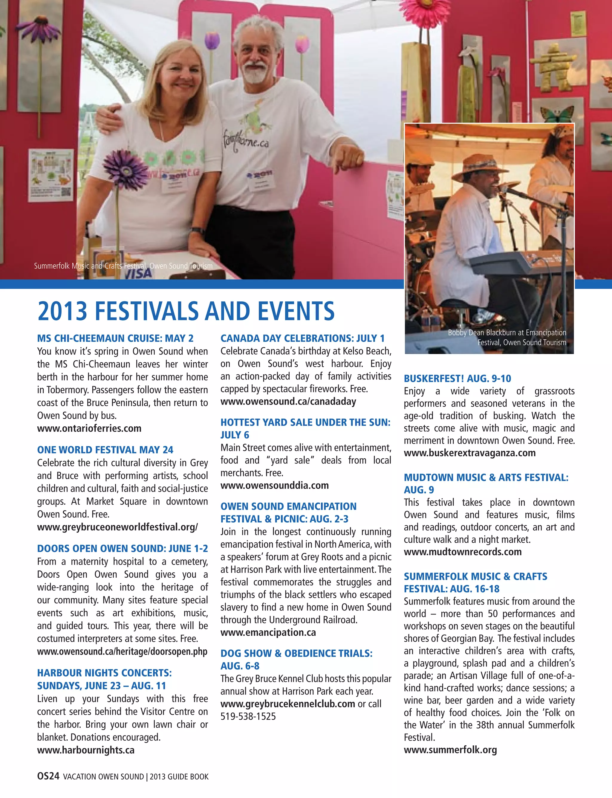 OS24 VACATION OWEN SOUND | 2013 GUIDE BOOK
2013 FESTIVALS AND EVENTS
MS CHI-CHEEMAUN CRUISE: MAY 2
You know it’s spring in Owen Sound when
the MS Chi-Cheemaun leaves her winter
berth in the harbour for her summer home
in Tobermory. Passengers follow the eastern
coast of the Bruce Peninsula, then return to
Owen Sound by bus.
www.ontarioferries.com
ONE WORLD FESTIVAL MAY 24
Celebrate the rich cultural diversity in Grey
and Bruce with performing artists, school
children and cultural, faith and social-justice
groups. At Market Square in downtown
Owen Sound. Free.
www.greybruceoneworldfestival.org/
DOORS OPEN OWEN SOUND: JUNE 1-2
From a maternity hospital to a cemetery,
Doors Open Owen Sound gives you a
wide-ranging look into the heritage of
our community. Many sites feature special
events such as art exhibitions, music,
and guided tours.  This year, there will be
costumed interpreters at some sites. Free.
www.owensound.ca/heritage/doorsopen.php
HARBOUR NIGHTS CONCERTS:
SUNDAYS, JUNE 23 – AUG. 11
Liven up your Sundays with this free
concert series behind the Visitor Centre on
the harbor. Bring your own lawn chair or
blanket. Donations encouraged.
www.harbournights.ca
CANADA DAY CELEBRATIONS: JULY 1
Celebrate Canada’s birthday at Kelso Beach,
on Owen Sound’s west harbour. Enjoy
an action-packed day of family activities
capped by spectacular fireworks. Free.
www.owensound.ca/canadaday
HOTTEST YARD SALE UNDER THE SUN:
JULY 6
Main Street comes alive with entertainment,
food and “yard sale” deals from local
merchants. Free.
www.owensounddia.com
OWEN SOUND EMANCIPATION
FESTIVAL & PICNIC: AUG. 2-3
Join in the longest continuously running
emancipation festival in NorthAmerica,with
a speakers’ forum at Grey Roots and a picnic
at Harrison Park with live entertainment.The
festival commemorates the struggles and
triumphs of the black settlers who escaped
slavery to find a new home in Owen Sound
through the Underground Railroad.
www.emancipation.ca
DOG SHOW & OBEDIENCE TRIALS:
AUG. 6-8
The Grey Bruce Kennel Club hosts this popular
annual show at Harrison Park each year.
www.greybrucekennelclub.com or call
519-538-1525
BUSKERFEST! AUG. 9-10
Enjoy a wide variety of grassroots
performers and seasoned veterans in the
age-old tradition of busking. Watch the
streets come alive with music, magic and
merriment in downtown Owen Sound. Free.
www.buskerextravaganza.com
MUDTOWN MUSIC & ARTS FESTIVAL:
AUG. 9
This festival takes place in downtown
Owen Sound and features music, films
and readings, outdoor concerts, an art and
culture walk and a night market.
www.mudtownrecords.com
SUMMERFOLK MUSIC & CRAFTS
FESTIVAL: AUG. 16-18
Summerfolk features music from around the
world – more than 50 performances and
workshops on seven stages on the beautiful
shores of Georgian Bay. The festival includes
an interactive children’s area with crafts,
a playground, splash pad and a children’s
parade; an Artisan Village full of one-of-a-
kind hand-crafted works; dance sessions; a
wine bar, beer garden and a wide variety
of healthy food choices. Join the ‘Folk on
the Water’ in the 38th annual Summerfolk
Festival.
www.summerfolk.org
Summerfolk Music and Crafts Festival, Owen Sound Tourism
Bobby Dean Blackburn at Emancipation
Festival, Owen Sound Tourism
 