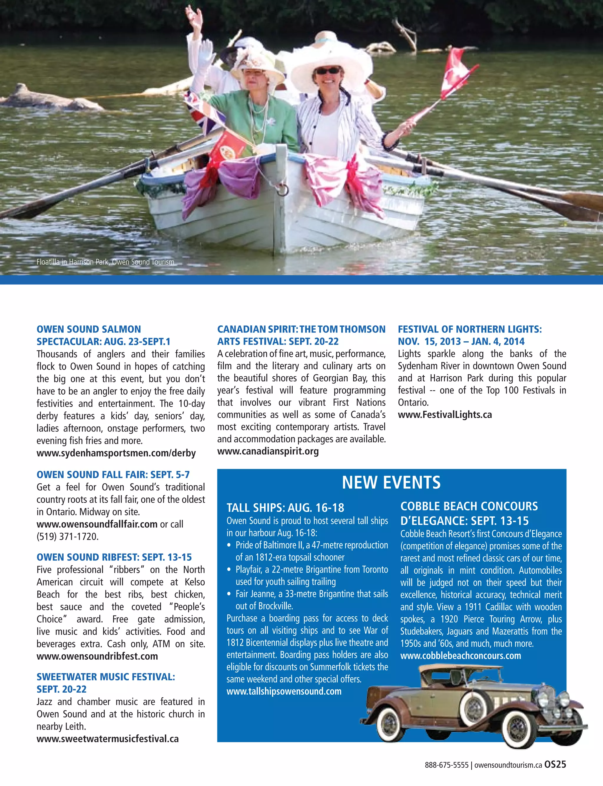 888-675-5555 | owensoundtourism.ca OS25
OWEN SOUND SALMON
SPECTACULAR: AUG. 23-SEPT.1
Thousands of anglers and their families
flock to Owen Sound in hopes of catching
the big one at this event, but you don’t
have to be an angler to enjoy the free daily
festivities and entertainment. The 10-day
derby features a kids’ day, seniors’ day,
ladies afternoon, onstage performers, two
evening fish fries and more.
www.sydenhamsportsmen.com/derby
OWEN SOUND FALL FAIR: SEPT. 5-7
Get a feel for Owen Sound’s traditional
country roots at its fall fair, one of the oldest
in Ontario. Midway on site.
www.owensoundfallfair.com or call
(519) 371-1720.
OWEN SOUND RIBFEST: SEPT. 13-15
Five professional “ribbers” on the North
American circuit will compete at Kelso
Beach for the best ribs, best chicken,
best sauce and the coveted “People’s
Choice” award. Free gate admission,
live music and kids’ activities. Food and
beverages extra. Cash only, ATM on site.
www.owensoundribfest.com
SWEETWATER MUSIC FESTIVAL:
SEPT. 20-22
Jazz and chamber music are featured in
Owen Sound and at the historic church in
nearby Leith.
www.sweetwatermusicfestival.ca
CANADIAN SPIRIT:THETOMTHOMSON
ARTS FESTIVAL: SEPT. 20-22
A celebration of fine art,music,performance,
film and the literary and culinary arts on
the beautiful shores of Georgian Bay, this
year’s festival will feature programming
that involves our vibrant First Nations
communities as well as some of Canada’s
most exciting contemporary artists. Travel
and accommodation packages are available.
www.canadianspirit.org
FESTIVAL OF NORTHERN LIGHTS:
NOV. 15, 2013 – JAN. 4, 2014
Lights sparkle along the banks of the
Sydenham River in downtown Owen Sound
and at Harrison Park during this popular
festival -- one of the Top 100 Festivals in
Ontario.
www.FestivalLights.ca
Floatilla in Harrison Park, Owen Sound Tourism
TALL SHIPS: AUG. 16-18
Owen Sound is proud to host several tall ships
in our harbour Aug. 16-18:
•	 Pride of Baltimore II,a 47-metre reproduction
of an 1812-era topsail schooner
•	 Playfair, a 22-metre Brigantine from Toronto
used for youth sailing trailing
•	 Fair Jeanne, a 33-metre Brigantine that sails
out of Brockville.
Purchase a boarding pass for access to deck
tours on all visiting ships and to see War of
1812 Bicentennial displays plus live theatre and
entertainment. Boarding pass holders are also
eligible for discounts on Summerfolk tickets the
same weekend and other special offers.
www.tallshipsowensound.com
COBBLE BEACH CONCOURS
D’ELEGANCE: SEPT. 13-15
Cobble Beach Resort’s first Concours d’Elegance
(competition of elegance) promises some of the
rarest and most refined classic cars of our time,
all originals in mint condition. Automobiles
will be judged not on their speed but their
excellence, historical accuracy, technical merit
and style. View a 1911 Cadillac with wooden
spokes, a 1920 Pierce Touring Arrow, plus
Studebakers, Jaguars and Mazerattis from the
1950s and ‘60s, and much, much more.
www.cobblebeachconcours.com
NEW EVENTS
 