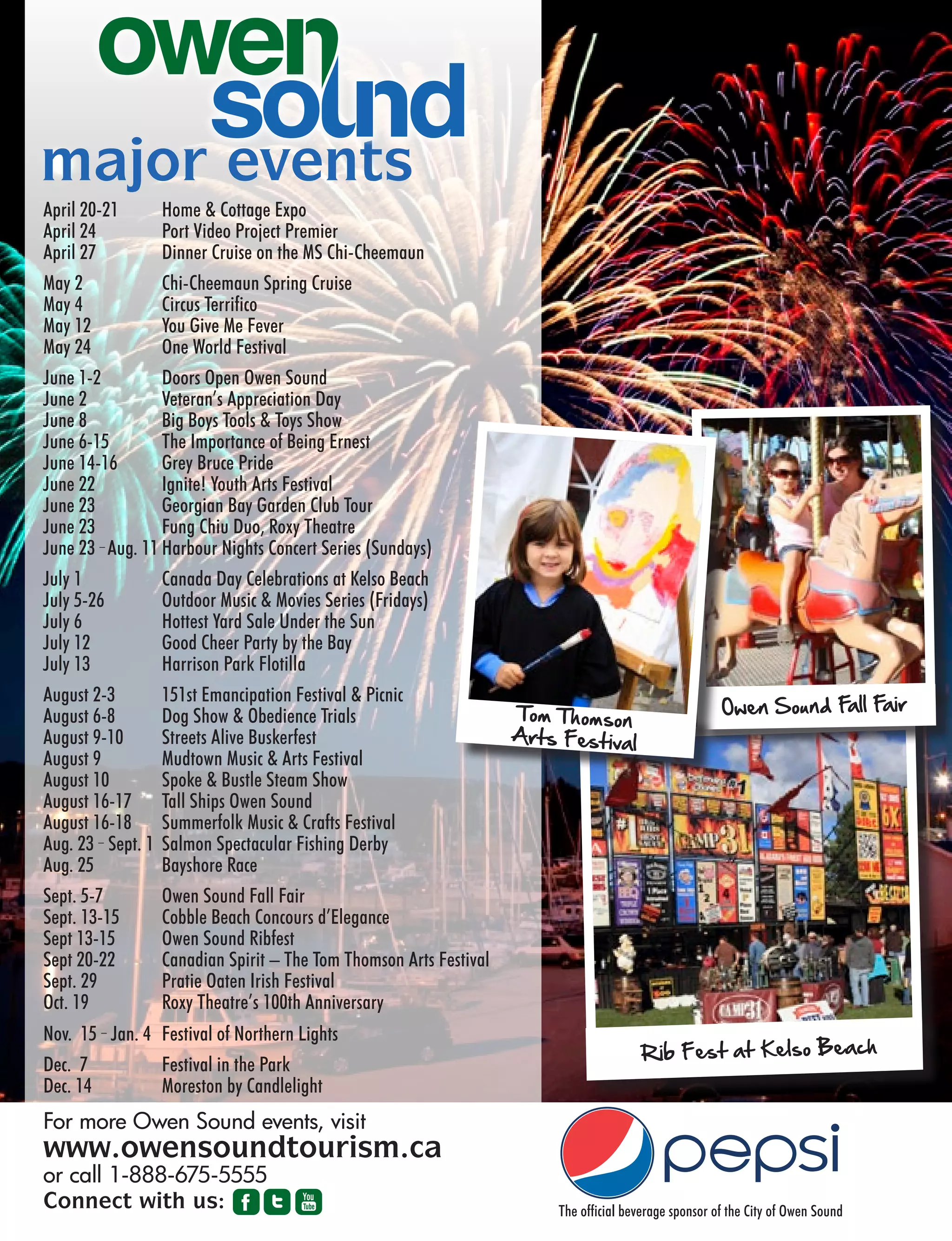 OS26 VACATION OWEN SOUND | 2013 GUIDE BOOK
For more Owen Sound events, visit
www.owensoundtourism.ca
or call 1-888-675-5555
The official beverage sponsor of the City of Owen Sound
major events
April 20-21 Home  Cottage Expo
April 24 Port Video Project Premier
April 27 Dinner Cruise on the MS Chi-Cheemaun
May 2 Chi-Cheemaun Spring Cruise
May 4 Circus Terrifico
May 12 You Give Me Fever
May 24 One World Festival
June 1-2 Doors Open Owen Sound
June 2 Veteran’s Appreciation Day
June 8 Big Boys Tools  Toys Show
June 6-15 The Importance of Being Ernest
June 14-16 Grey Bruce Pride
June 22 Ignite! Youth Arts Festival
June 23 Georgian Bay Garden Club Tour
June 23 Fung Chiu Duo, Roxy Theatre
June 23 – Aug. 11 Harbour Nights Concert Series (Sundays)
July 1 Canada Day Celebrations at Kelso Beach
July 5-26 Outdoor Music  Movies Series (Fridays)
July 6 Hottest Yard Sale Under the Sun
July 12 Good Cheer Party by the Bay
July 13 Harrison Park Flotilla
August 2-3 151st Emancipation Festival  Picnic
August 6-8 Dog Show  Obedience Trials
August 9-10 Streets Alive Buskerfest
August 9 Mudtown Music  Arts Festival
August 10 Spoke  Bustle Steam Show
August 16-17 Tall Ships Owen Sound
August 16-18 Summerfolk Music  Crafts Festival
Aug. 23 – Sept. 1 Salmon Spectacular Fishing Derby
Aug. 25 Bayshore Race
Sept. 5-7 Owen Sound Fall Fair
Sept. 13-15 Cobble Beach Concours d’Elegance
Sept 13-15 Owen Sound Ribfest
Sept 20-22 Canadian Spirit – The Tom Thomson Arts Festival
Sept. 29 Pratie Oaten Irish Festival
Oct. 19 Roxy Theatre’s 100th Anniversary
Nov. 15 – Jan. 4 Festival of Northern Lights
Dec. 7 Festival in the Park
Dec. 14 Moreston by Candlelight
Connect with us:
Rib Fest at Kelso Beach
Owen Sound Fall FairTom Thomson
Arts Festival
 