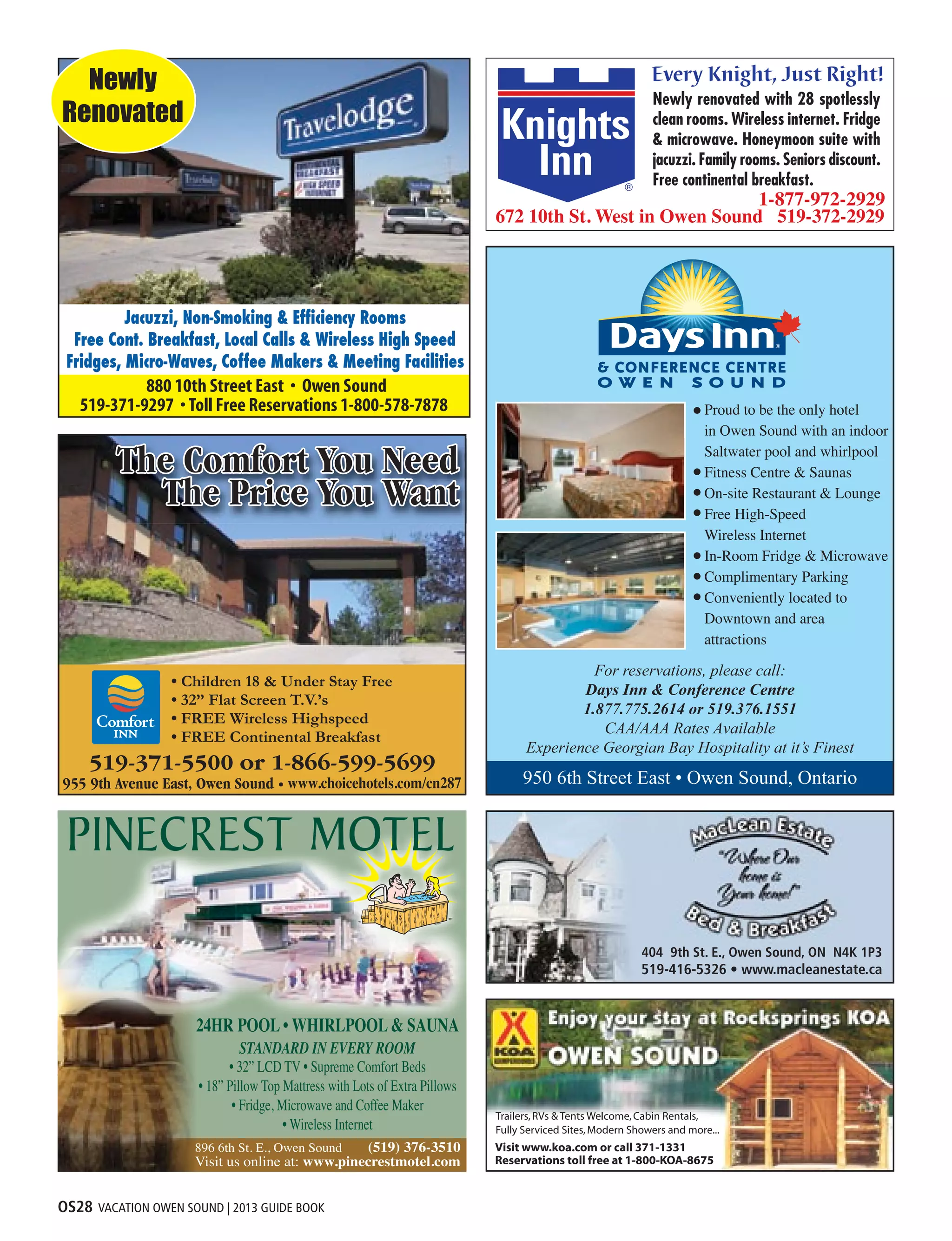 OS28 VACATION OWEN SOUND | 2013 GUIDE BOOK
Jacuzzi, Non-Smoking  Efficiency Rooms
Free Cont. Breakfast, Local Calls  Wireless High Speed
Fridges, Micro-Waves, Coffee Makers  Meeting Facilities
Newly
Renovated
• Children 18  Under Stay Free
• 32” Flat Screen T.V.’s
• FREE Wireless Highspeed
• FREE Continental Breakfast
• 32” LCD TV • Supreme Comfort Beds
• 18” Pillow Top Mattress with Lots of Extra Pillows
• Fridge, Microwave and Coffee Maker
• Wireless Internet
404 9th St. E., Owen Sound, ON N4K 1P3
519-416-5326 • www.macleanestate.ca
950 6th Street East • Owen Sound, Ontario
For reservations, please call:
Days Inn  Conference Centre
1.877.775.2614 or 519.376.1551
CAA/AAA Rates Available
Experience Georgian Bay Hospitality at it’s Finest
Proud to be the only hotel
in Owen Sound with an indoor
Saltwater pool and whirlpool
Fitness Centre  Saunas
On-site Restaurant  Lounge
Free High-Speed
Wireless Internet
In-Room Fridge  Microwave
Complimentary Parking
Conveniently located to
Downtown and area
attractions
 