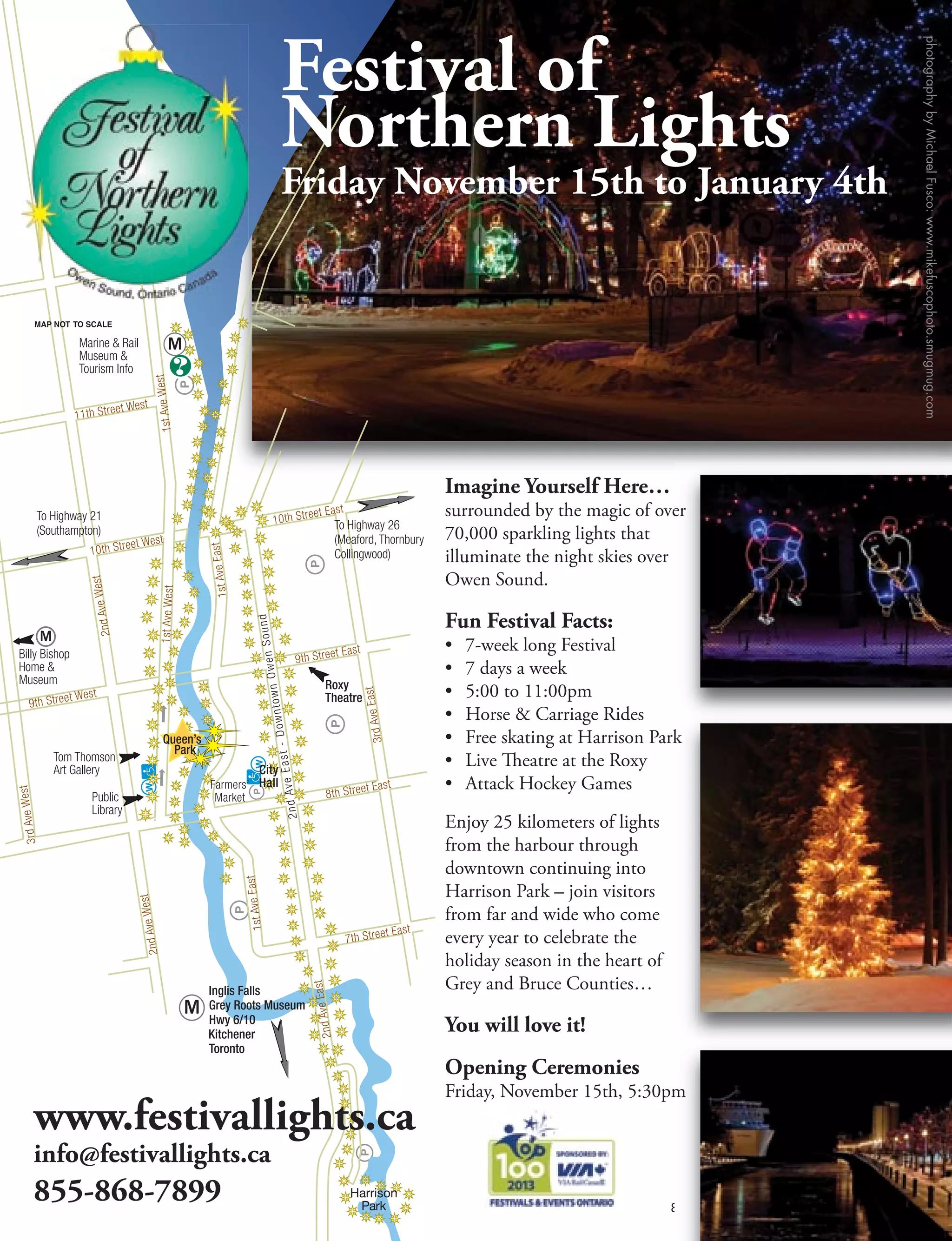 888-675-5555 | owensoundtourism.ca OS39
www.festivallights.ca
info@festivallights.ca
855-868-7899
Festival of
Northern Lights
Friday November 15th to January 4th
Imagine Yourself Here…
surrounded by the magic of over
70,000 sparkling lights that
illuminate the night skies over
Owen Sound.
Fun Festival Facts:
• 7-week long Festival
• 7 days a week
• 5:00 to 11:00pm
• Horse  Carriage Rides
• Free skating at Harrison Park
• Live Theatre at the Roxy
• Attack Hockey Games
Enjoy 25 kilometers of lights
from the harbour through
downtown continuing into
Harrison Park – join visitors
from far and wide who come
every year to celebrate the
holiday season in the heart of
Grey and Bruce Counties…
You will love it!
Opening Ceremonies
Friday, November 15th, 5:30pm
Kitchener
Roxy
Theatre
Hwy 6/10
 