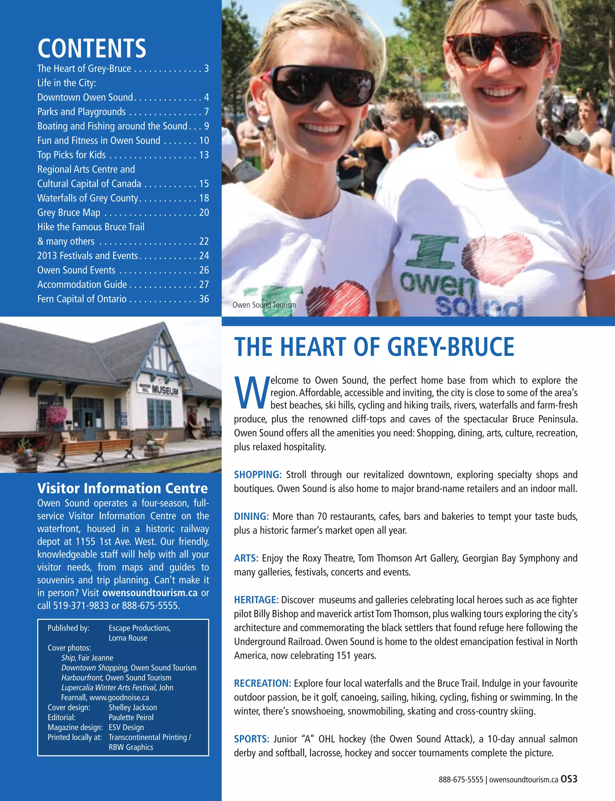 888-675-5555 | owensoundtourism.ca OS3
CONTENTS
The Heart of Grey-Bruce . . . . . . . . . . . . . . . 3
Life in the City:
Downtown Owen Sound . . . . . . . . . . . . . . 4
Parks and Playgrounds . . . . . . . . . . . . . . . . 7
Boating and Fishing around the Sound	�����9
Fun and Fitness in Owen Sound . . . . . . . . 10
Top Picks for Kids . . . . . . . . . . . . . . . . . . . 13
Regional Arts Centre and
Cultural Capital of Canada . . . . . . . . . . . . 15
Waterfalls of Grey County . . . . . . . . . . . . 18
Grey Bruce Map . . . . . . . . . . . . . . . . . . . . 20
Hike the Famous Bruce Trail
& many others . . . . . . . . . . . . . . . . . . . . . 22
2013 Festivals and Events . . . . . . . . . . . . 24
Owen Sound Events . . . . . . . . . . . . . . . . . 26
Accommodation Guide  . . . . . . . . . . . . . . 27
Fern Capital of Ontario . . . . . . . . . . . . . . . 36
Visitor Information Centre
Owen Sound operates a four-season, full-
service Visitor Information Centre on the
waterfront, housed in a historic railway
depot at 1155 1st Ave. West. Our friendly,
knowledgeable staff will help with all your
visitor needs, from maps and guides to
souvenirs and trip planning. Can’t make it
in person? Visit owensoundtourism.ca or
call 519-371-9833 or 888-675-5555.
THE HEART OF GREY-BRUCE
W
elcome to Owen Sound, the perfect home base from which to explore the
region.Affordable, accessible and inviting, the city is close to some of the area’s
best beaches, ski hills, cycling and hiking trails, rivers, waterfalls and farm-fresh
produce, plus the renowned cliff-tops and caves of the spectacular Bruce Peninsula.
Owen Sound offers all the amenities you need: Shopping, dining, arts, culture, recreation,
plus relaxed hospitality.
SHOPPING:  Stroll through our revitalized downtown, exploring specialty shops and
boutiques. Owen Sound is also home to major brand-name retailers and an indoor mall.
DINING: More than 70 restaurants, cafes, bars and bakeries to tempt your taste buds,
plus a historic farmer’s market open all year. 
ARTS: Enjoy the Roxy Theatre, Tom Thomson Art Gallery, Georgian Bay Symphony and
many galleries, festivals, concerts and events. 
HERITAGE: Discover  museums and galleries celebrating local heroes such as ace fighter
pilot Billy Bishop and maverick artistTomThomson,plus walking tours exploring the city’s
architecture and commemorating the black settlers that found refuge here following the
Underground Railroad. Owen Sound is home to the oldest emancipation festival in North
America, now celebrating 151 years. 
RECREATION: Explore four local waterfalls and the Bruce Trail. Indulge in your favourite
outdoor passion, be it golf, canoeing, sailing, hiking, cycling, fishing or swimming. In the
winter, there’s snowshoeing, snowmobiling, skating and cross-country skiing. 
SPORTS: Junior “A” OHL hockey (the Owen Sound Attack), a 10-day annual salmon
derby and softball, lacrosse, hockey and soccer tournaments complete the picture. 
Owen Sound Tourism
Published by:	 Escape Productions,
		 Lorna Rouse
Cover photos:
	 Ship, Fair Jeanne
	 Downtown Shopping, Owen Sound Tourism
	 Harbourfront, Owen Sound Tourism
	 Lupercalia Winter Arts Festival, John 		
	 Fearnall, www.goodnoise.ca
Cover design:	 Shelley Jackson
Editorial:	 Paulette Peirol
Magazine design:	 ESV Design
Printed locally at:	 Transcontinental Printing /
		 RBW Graphics
 
