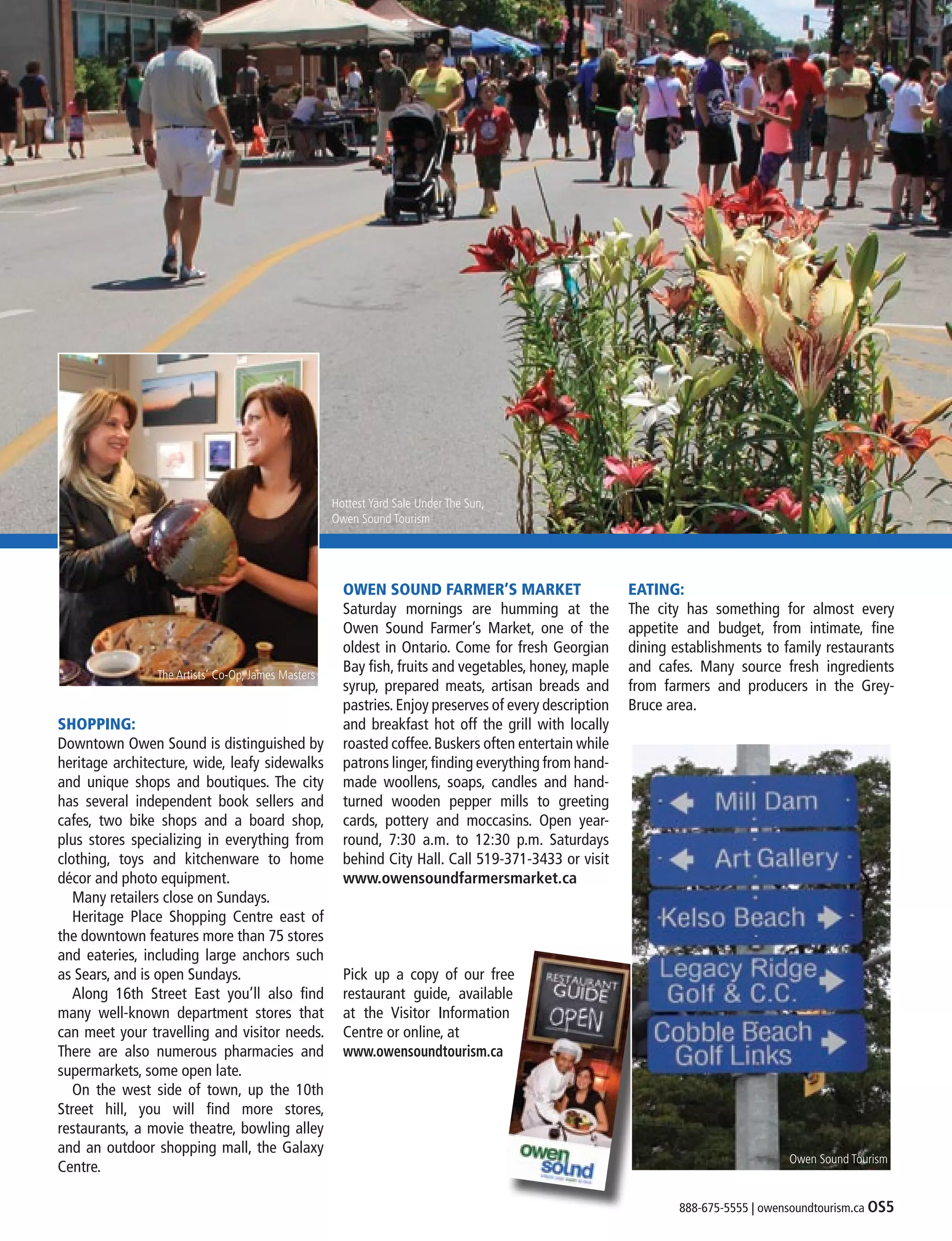 888-675-5555 | owensoundtourism.ca OS5
SHOPPING:
Downtown Owen Sound is distinguished by
heritage architecture, wide, leafy sidewalks
and unique shops and boutiques. The city
has several independent book sellers and
cafes, two bike shops and a board shop,
plus stores specializing in everything from
clothing, toys and kitchenware to home
décor and photo equipment.
	 Many retailers close on Sundays.
	 Heritage Place Shopping Centre east of
the downtown features more than 75 stores
and eateries, including large anchors such
as Sears, and is open Sundays.
	 Along 16th Street East you’ll also find
many well-known department stores that
can meet your travelling and visitor needs.
There are also numerous pharmacies and
supermarkets, some open late.
	 On the west side of town, up the 10th
Street hill, you will find more stores,
restaurants, a movie theatre, bowling alley
and an outdoor shopping mall, the Galaxy
Centre.
OWEN SOUND FARMER’S MARKET
Saturday mornings are humming at the
Owen Sound Farmer’s Market, one of the
oldest in Ontario. Come for fresh Georgian
Bay fish, fruits and vegetables, honey, maple
syrup, prepared meats, artisan breads and
pastries.Enjoy preserves of every description
and breakfast hot off the grill with locally
roasted coffee.Buskers often entertain while
patrons linger,finding everything from hand-
made woollens, soaps, candles and hand-
turned wooden pepper mills to greeting
cards, pottery and moccasins. Open year-
round, 7:30 a.m. to 12:30 p.m. Saturdays
behind City Hall. Call 519-371-3433 or visit
www.owensoundfarmersmarket.ca
Pick up a copy of our free
restaurant guide, available
at the Visitor Information
Centre or online, at
www.owensoundtourism.ca
EATING:
The city has something for almost every
appetite and budget, from intimate, fine
dining establishments to family restaurants
and cafes. Many source fresh ingredients
from farmers and producers in the Grey-
Bruce area.
Hottest Yard Sale Under The Sun,
Owen Sound Tourism
Owen Sound Tourism
The Artists’ Co-Op, James Masters
 