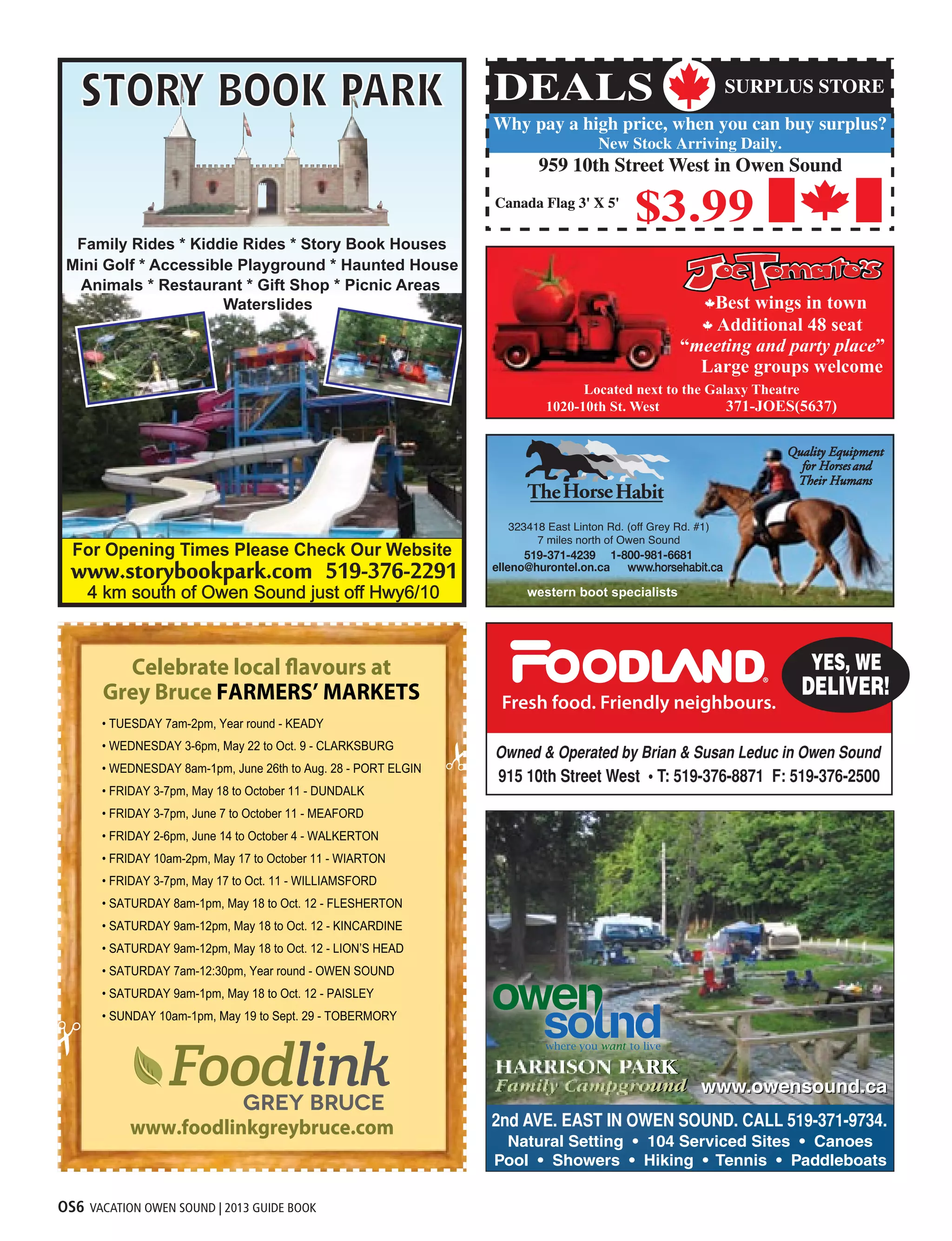 OS6 VACATION OWEN SOUND | 2013 GUIDE BOOK
For Opening Times Please Check Our Website
western boot specialists
323418 East Linton Rd. (off Grey Rd. #1)
7 miles north of Owen Sound
• TUESDAY 7am-2pm, Year round - KEADY
• WEDNESDAY 3-6pm, May 22 to Oct. 9 - CLARKSBURG
• WEDNESDAY 8am-1pm, June 26th to Aug. 28 - PORT ELGIN
• FRIDAY 3-7pm, May 18 to October 11 - DUNDALK
• FRIDAY 3-7pm, June 7 to October 11 - MEAFORD
• FRIDAY 2-6pm, June 14 to October 4 - WALKERTON
• FRIDAY 10am-2pm, May 17 to October 11 - WIARTON
• FRIDAY 3-7pm, May 17 to Oct. 11 - WILLIAMSFORD
• SATURDAY 8am-1pm, May 18 to Oct. 12 - FLESHERTON
• SATURDAY 9am-12pm, May 18 to Oct. 12 - KINCARDINE
• SATURDAY 9am-12pm, May 18 to Oct. 12 - LION’S HEAD
• SATURDAY 7am-12:30pm, Year round - OWEN SOUND
• SATURDAY 9am-1pm, May 18 to Oct. 12 - PAISLEY
• SUNDAY 10am-1pm, May 19 to Sept. 29 - TOBERMORY
Celebrate local flavours at
Grey Bruce FARMERS’ MARKETS
www.foodlinkgreybruce.comwww.foodlinkgreybruce.com
 