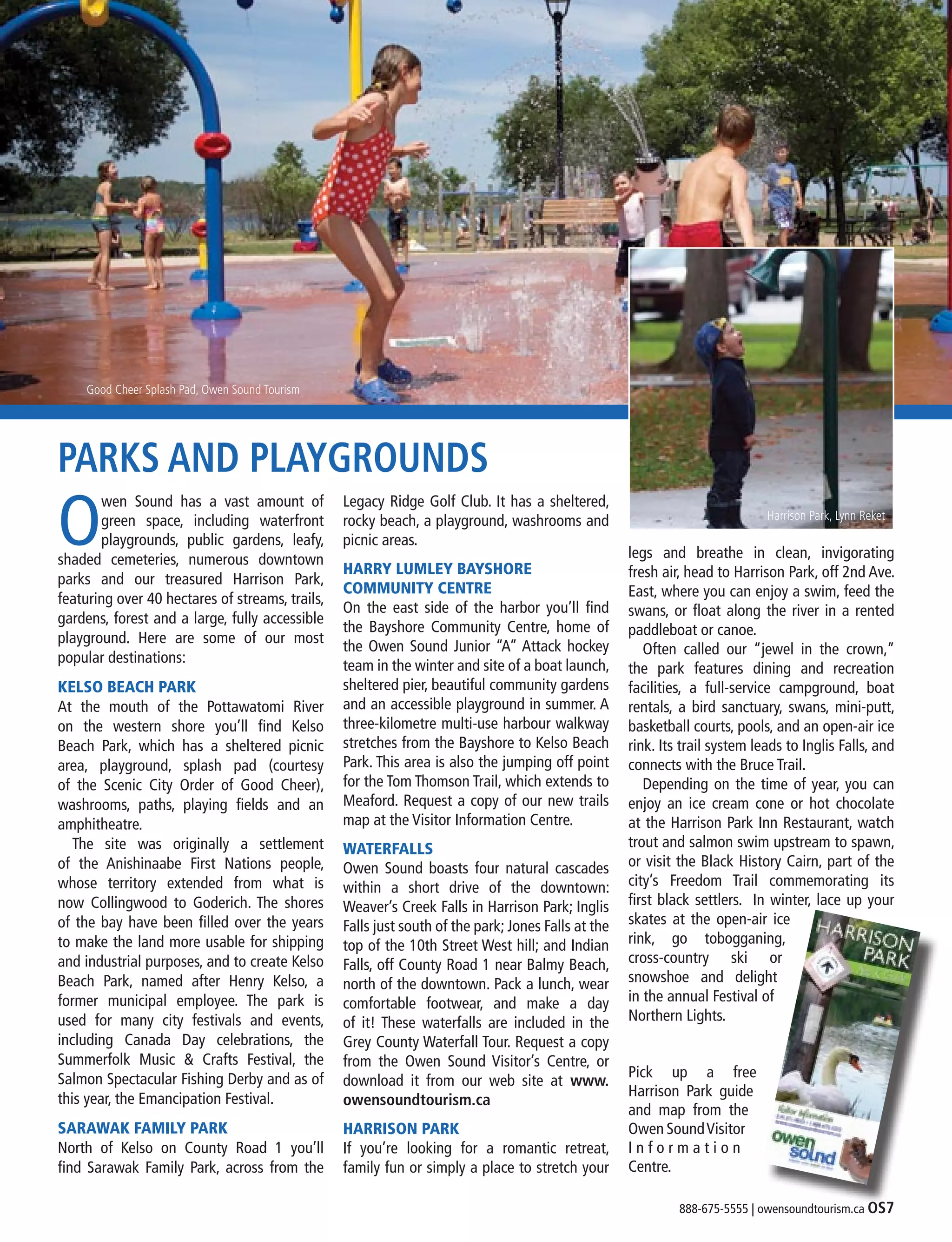 888-675-5555 | owensoundtourism.ca OS7
PARKS AND PLAYGROUNDS
O
wen Sound has a vast amount of
green space, including waterfront
playgrounds, public gardens, leafy,
shaded cemeteries, numerous downtown
parks and our treasured Harrison Park,
featuring over 40 hectares of streams, trails,
gardens, forest and a large, fully accessible
playground. Here are some of our most
popular destinations:
KELSO BEACH PARK
At the mouth of the Pottawatomi River
on the western shore you’ll find  Kelso
Beach Park, which has a sheltered picnic
area, playground, splash pad (courtesy
of the Scenic City Order of Good Cheer),
washrooms, paths, playing fields and an
amphitheatre.
	 The site was originally a settlement
of the Anishinaabe First Nations people,
whose territory extended from what is
now Collingwood to Goderich. The shores
of the bay have been filled over the years
to make the land more usable for shipping
and industrial purposes, and to create Kelso
Beach Park, named after Henry Kelso, a
former municipal employee. The park is
used for many city festivals and events,
including Canada Day celebrations, the
Summerfolk Music & Crafts Festival, the
Salmon Spectacular Fishing Derby and as of
this year, the Emancipation Festival.
SARAWAK FAMILY PARK
North of Kelso on County Road 1 you’ll
find Sarawak Family Park, across from the
Legacy Ridge Golf Club. It has a sheltered,
rocky beach, a playground, washrooms and
picnic areas.
HARRY LUMLEY BAYSHORE
COMMUNITY CENTRE
On the east side of the harbor you’ll find
the Bayshore Community Centre, home of
the Owen Sound Junior “A” Attack hockey
team in the winter and site of a boat launch,
sheltered pier, beautiful community gardens
and an accessible playground in summer. A
three-kilometre multi-use harbour walkway
stretches from the Bayshore to Kelso Beach
Park. This area is also the jumping off point
for the Tom Thomson Trail, which extends to
Meaford. Request a copy of our new trails
map at the Visitor Information Centre.
WATERFALLS
Owen Sound boasts four natural cascades
within a short drive of the downtown:
Weaver’s Creek Falls in Harrison Park; Inglis
Falls just south of the park; Jones Falls at the
top of the 10th Street West hill; and Indian
Falls, off County Road 1 near Balmy Beach,
north of the downtown. Pack a lunch, wear
comfortable footwear, and make a day
of it! These waterfalls are included in the
Grey County Waterfall Tour. Request a copy
from the Owen Sound Visitor’s Centre, or
download it from our web site at www.
owensoundtourism.ca
HARRISON PARK
If you’re looking for a romantic retreat,
family fun or simply a place to stretch your
legs and breathe in clean, invigorating
fresh air, head to Harrison Park, off 2nd Ave.
East, where you can enjoy a swim, feed the
swans, or float along the river in a rented
paddleboat or canoe.
	 Often called our “jewel in the crown,”
the park features dining and recreation
facilities, a full-service campground, boat
rentals, a bird sanctuary, swans, mini-putt,
basketball courts, pools, and an open-air ice
rink. Its trail system leads to Inglis Falls, and
connects with the Bruce Trail.
	 Depending on the time of year, you can
enjoy an ice cream cone or hot chocolate
at the Harrison Park Inn Restaurant, watch
trout and salmon swim upstream to spawn,
or visit the Black History Cairn, part of the
city’s Freedom Trail commemorating its
first black settlers. In winter, lace up your
skates at the open-air ice
rink, go tobogganing,
cross-country ski or
snowshoe and delight
in the annual Festival of
Northern Lights.
Pick up a free
Harrison Park guide
and map from the
Owen SoundVisitor
I n f o r m a t i o n
Centre.
Good Cheer Splash Pad, Owen Sound Tourism
Harrison Park, Lynn Reket
 