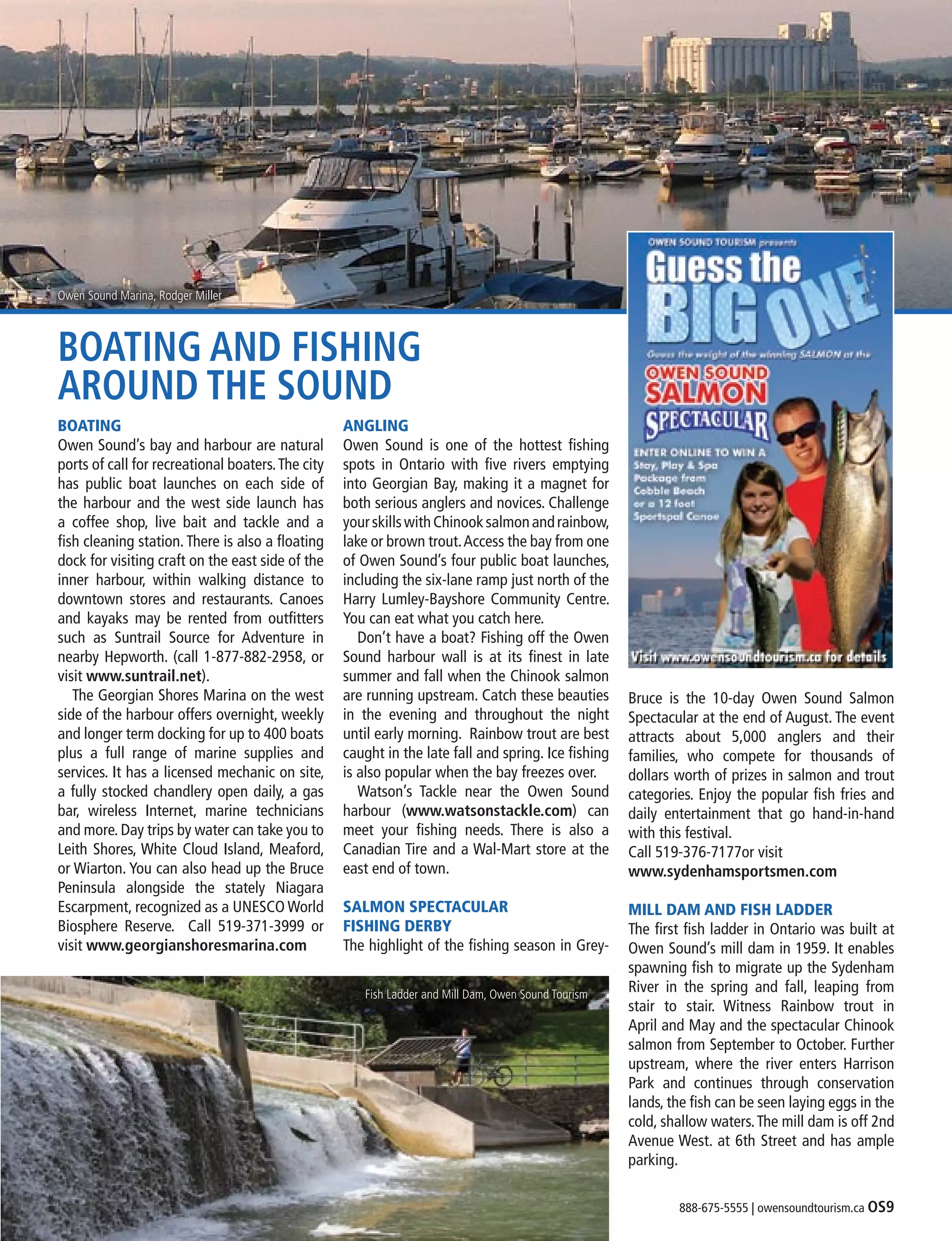 888-675-5555 | owensoundtourism.ca OS9
BOATING AND FISHING
AROUND THE SOUND
BOATING
Owen Sound’s bay and harbour are natural
ports of call for recreational boaters.The city
has public boat launches on each side of
the harbour and the west side launch has
a coffee shop, live bait and tackle and a
fish cleaning station. There is also a floating
dock for visiting craft on the east side of the
inner harbour, within walking distance to
downtown stores and restaurants. Canoes
and kayaks may be rented from outfitters
such as Suntrail Source for Adventure in
nearby Hepworth. (call 1-877-882-2958, or
visit www.suntrail.net).
	 The Georgian Shores Marina on the west
side of the harbour offers overnight, weekly
and longer term docking for up to 400 boats
plus a full range of marine supplies and
services. It has a licensed mechanic on site,
a fully stocked chandlery open daily, a gas
bar, wireless Internet, marine technicians
and more. Day trips by water can take you to
Leith Shores, White Cloud Island, Meaford,
or Wiarton. You can also head up the Bruce
Peninsula alongside the stately Niagara
Escarpment, recognized as a UNESCO World
Biosphere Reserve. Call 519-371-3999 or
visit www.georgianshoresmarina.com
ANGLING
Owen Sound is one of the hottest fishing
spots in Ontario with five rivers emptying
into Georgian Bay, making it a magnet for
both serious anglers and novices. Challenge
yourskillswithChinooksalmonandrainbow,
lake or brown trout.Access the bay from one
of Owen Sound’s four public boat launches,
including the six-lane ramp just north of the
Harry Lumley-Bayshore Community Centre.
You can eat what you catch here.
	 Don’t have a boat? Fishing off the Owen
Sound harbour wall is at its finest in late
summer and fall when the Chinook salmon
are running upstream. Catch these beauties
in the evening and throughout the night
until early morning. Rainbow trout are best
caught in the late fall and spring. Ice fishing
is also popular when the bay freezes over.
	 Watson’s Tackle near the Owen Sound
harbour (www.watsonstackle.com) can
meet your fishing needs. There is also a
Canadian Tire and a Wal-Mart store at the
east end of town.
SALMON SPECTACULAR
FISHING DERBY
The highlight of the fishing season in Grey-
Bruce is the 10-day Owen Sound Salmon
Spectacular at the end of August. The event
attracts about 5,000 anglers and their
families, who compete for thousands of
dollars worth of prizes in salmon and trout
categories. Enjoy the popular fish fries and
daily entertainment that go hand-in-hand
with this festival.
Call 519-376-7177or visit
www.sydenhamsportsmen.com
MILL DAM AND FISH LADDER
The first fish ladder in Ontario was built at
Owen Sound’s mill dam in 1959. It enables
spawning fish to migrate up the Sydenham
River in the spring and fall, leaping from
stair to stair. Witness Rainbow trout in
April and May and the spectacular Chinook
salmon from September to October. Further
upstream, where the river enters Harrison
Park and continues through conservation
lands, the fish can be seen laying eggs in the
cold, shallow waters.The mill dam is off 2nd
Avenue West. at 6th Street and has ample
parking.
Fish Ladder and Mill Dam, Owen Sound Tourism
Owen Sound Marina, Rodger Miller
 