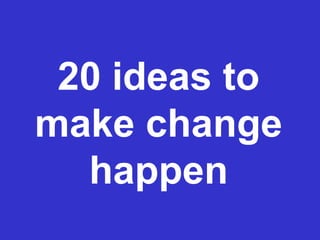 20 ideas to
make change
happen
 