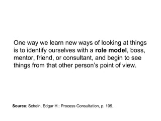 One way we learn new ways of looking at things
is to identify ourselves with a role model, boss,
mentor, friend, or consultant, and begin to see
things from that other person’s point of view.
Source: Schein, Edgar H.: Process Consultation, p. 105.
 