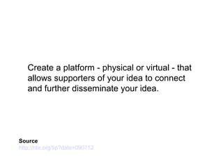 Create a platform - physical or virtual - that
allows supporters of your idea to connect
and further disseminate your idea.
Source
http://hbr.org/tip?date=090712
 