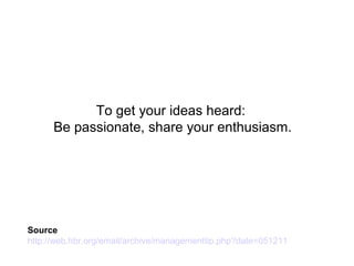 To get your ideas heard:
Be passionate, share your enthusiasm.
Source
http://web.hbr.org/email/archive/managementtip.php?date=051211
 