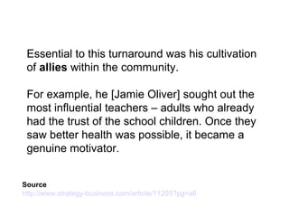 Essential to this turnaround was his cultivation
of allies within the community.
For example, he [Jamie Oliver] sought out the
most influential teachers – adults who already
had the trust of the school children. Once they
saw better health was possible, it became a
genuine motivator.
Source
http://www.strategy-business.com/article/11205?pg=all
 