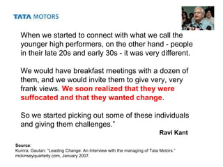 When we started to connect with what we call the
younger high performers, on the other hand - people
in their late 20s and early 30s - it was very different.
We would have breakfast meetings with a dozen of
them, and we would invite them to give very, very
frank views. We soon realized that they were
suffocated and that they wanted change.
So we started picking out some of these individuals
and giving them challenges.”
Ravi Kant
Source:
Kumra, Gautan: ”Leading Change: An Interview with the managing of Tata Motors.”
mckinseyquarterly.com, January 2007.
 