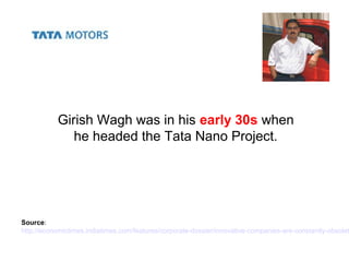 Girish Wagh was in his early 30s when
he headed the Tata Nano Project.
Source:
http://economictimes.indiatimes.com/features/corporate-dossier/innovative-companies-are-constantly-obsolet
 