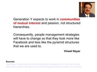 Generation Y expects to work in communities
of mutual interest and passion, not structured
hierarchies.
Consequently, people management strategies
will have to change so that they look more like
Facebook and less like the pyramid structures
that we are used to.
Sources
http://www.vineetnayar.com/rethinking-talent-management-in-the-new-normal/
http://www.hcltech.com/about-us/hcl-technologies/leadership-team/vineet-nayar/
Vineet Nayar
 