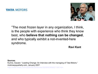 ”The most frozen layer in any organization, I think,
is the people with experience who think they know
best, who believe that nothing can be changed,
and who typically exhibit a not-invented-here
syndrome.
Sources:
Kumra, Gautan: ”Leading Change: An Interview with the managing of Tata Motors.”
mckinseyquarterly.com, January 2007.
http://www.hindu.com/2008/06/29/stories/2008062956021300.htm
Ravi Kant
 