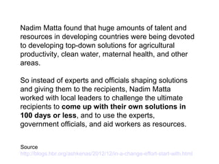 Nadim Matta found that huge amounts of talent and
resources in developing countries were being devoted
to developing top-down solutions for agricultural
productivity, clean water, maternal health, and other
areas.
So instead of experts and officials shaping solutions
and giving them to the recipients, Nadim Matta
worked with local leaders to challenge the ultimate
recipients to come up with their own solutions in
100 days or less, and to use the experts,
government officials, and aid workers as resources.
Source
http://blogs.hbr.org/ashkenas/2012/12/in-a-change-effort-start-with.html
 