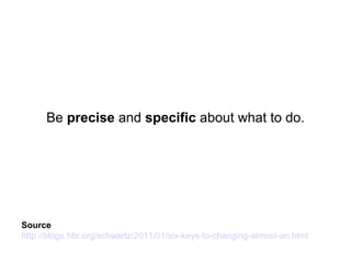 Source
http://blogs.hbr.org/schwartz/2011/01/six-keys-to-changing-almost-an.html
Be precise and specific about what to do.
 
