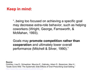 “..being too focused on achieving a specific goal
may decrease extra-role behavior, such as helping
coworkers (Wright, George, Farnsworth, &
McMahan, 1993).
Goals may promote competition rather than
cooperation and ultimately lower overall
performance (Mitchell & Silver, 1990).”
Source
Ordóñez, Lisa D.; Schweitzer, Maurice E.; Galinsky, Adam D.; Bazerman, Max H.:
”Goals Gone Wild: The Systematic Side Effects of Over-Prescribing Goal Setting.”
http://www.hbs.edu/research/pdf/09-083.pdf
Keep in mind:
 