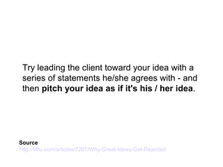 Try leading the client toward your idea with a
series of statements he/she agrees with - and
then pitch your idea as if it's his / her idea.
Source
http://99u.com/articles/7207/Why-Great-Ideas-Get-Rejected
 