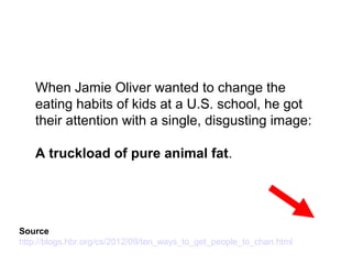 When Jamie Oliver wanted to change the
eating habits of kids at a U.S. school, he got
their attention with a single, disgusting image:
A truckload of pure animal fat.
Source
http://blogs.hbr.org/cs/2012/09/ten_ways_to_get_people_to_chan.html
 