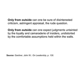 Only from outside can one be sure of disinterested
criticism, astringent appraisal, the rude question.
Only from outside can one expect judgments untainted
by the loyalty and camaraderie of insiders, undistorted
by the comfortable assumptions held within the walls.
Source: Gardner, John W.: On Leadership, p. 130.
 