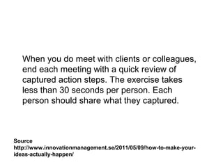Source
http://www.innovationmanagement.se/2011/05/09/how-to-make-your-
ideas-actually-happen/
When you do meet with clients or colleagues,
end each meeting with a quick review of
captured action steps. The exercise takes
less than 30 seconds per person. Each
person should share what they captured.
 