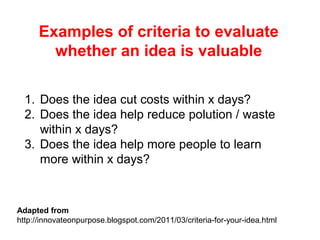 1. Does the idea cut costs within x days?
2. Does the idea help reduce polution / waste
within x days?
3. Does the idea help more people to learn
more within x days?
Examples of criteria to evaluate
whether an idea is valuable
Adapted from
http://innovateonpurpose.blogspot.com/2011/03/criteria-for-your-idea.html
 