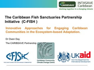The Caribbean Fish Sanctuaries Partnership
Initiative (C-FISH )
Innovative Approaches for Engaging Caribbean
Communities in the Ecosystem-based Adaptation.
Dr Owen Day
The CARIBSAVE Partnership
 