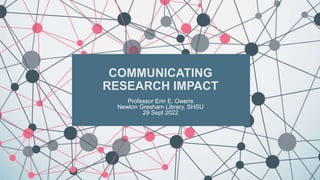COMMUNICATING
RESEARCH IMPACT
Professor Erin E. Owens
Newton Gresham Library, SHSU
29 Sept 2022
 
