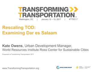www.TransformingTransportation.org
Rescaling TOD:
Examining Dar es Salaam
Kate Owens, Urban Development Manager,
World Resources Institute Ross Center for Sustainable Cities
Presented at Transforming Transportation 2017
 