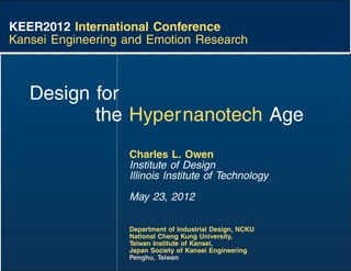 KEER2012 International Conference
Kansei Engineering and Emotion Research



   Design for
          the Hypernanotech Age
                   Charles L. Owen
                   Institute of Design
                   Illinois Institute of Technology
                   May 23, 2012

                   Department of Industrial Design, NCKU
                   National Cheng Kung University,
                   Taiwan Institute of Kansei,
                   Japan Society of Kansei Engineering
                   Penghu, Taiwan
 