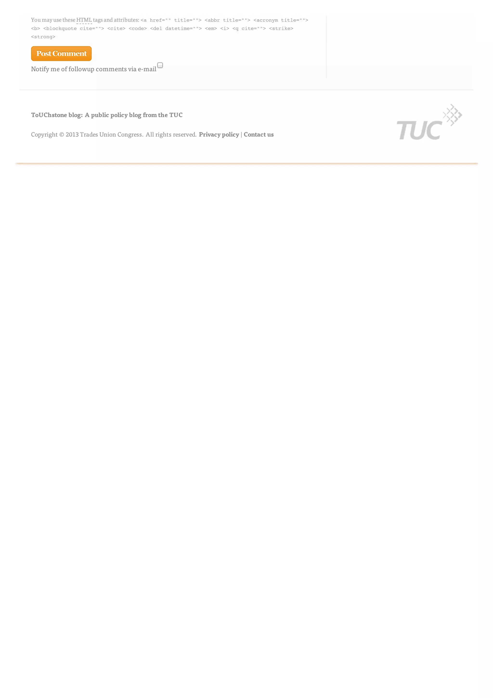 Notify me of followup comments via e-mail
You mayuse these HTML tags and attributes:<a href="" title=""> <abbr title=""> <acronym title="">
<b> <blockquote cite=""> <cite> <code> <del datetime=""> <em> <i> <q cite=""> <strike>
<strong>
PostCommentPostComment
ToUChstone blog: A public policy blog from the TUC
Copyright © 2013 Trades Union Congress. All rights reserved. Privacy policy | Contact us
 