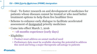 © Prometic Life Sciences Inc 2017
EU – EMA Priority Medicines (PRIME) designation
• Goal - To foster research on and development of medicines for
patients whose diseases cannot be treated or who need better
treatment options to help them live healthier lives
• Scheme to enhance early dialogue to facilitate accelerated
assessment of designated priority medicines
• Came into effect March 7, 2016
• ~18 months experience (early days)
• Eligibility:
• Product must address an unmet medical need
• Preliminary data must be available showing the potential to address
this need and bring a major therapeutic advantage to patients
11
 