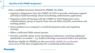 © Prometic Life Sciences Inc 2017
Benefits of EU PRIME designation
Once a candidate has been selected for PRIME, the EMA:
• Appoints a Rapporteur from the CHMP (or CAT) to provide continuous support
and help to build knowledge ahead of marketing authorisation application;
• Organises a kick-off meeting with the CHMP (or CAT) Rapporteur and a
multidisciplinary group of experts from relevant EMA scientific committees and
working parties;
• Issues guidance on a company’s overall development plan and regulatory
strategy;
• Offers a dedicated EMA contact person;
• Provides scientific advice at key development milestones, involving additional
stakeholders as needed – e.g. health technology assessment bodies and patients.
Medicines eligible for PRIME are also potentially eligible for accelerated
assessment at the time of application for a marketing authorisations
14
 