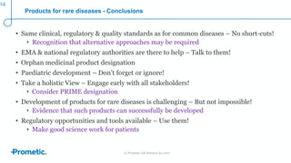 © Prometic Life Sciences Inc 2017
Products for rare diseases - Conclusions
• Same clinical, regulatory & quality standards as for common diseases – No short-cuts!
• Recognition that alternative approaches may be required
• EMA & national regulatory authorities are there to help – Talk to them!
• Orphan medicinal product designation
• Paediatric development – Don’t forget or ignore!
• Take a holistic View – Engage early with all stakeholders!
• Consider PRIME designation
• Development of products for rare diseases is challenging – But not impossible!
• Evidence that such products can successfully be developed
• Regulatory opportunities and tools available – Use them!
• Make good science work for patients
14
 
