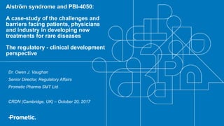 Alström syndrome and PBI-4050:
A case-study of the challenges and
barriers facing patients, physicians
and industry in developing new
treatments for rare diseases
The regulatory - clinical development
perspective
Dr. Owen J. Vaughan
Senior Director, Regulatory Affairs
Prometic Pharma SMT Ltd.
CRDN (Cambridge, UK) – October 20, 2017
 