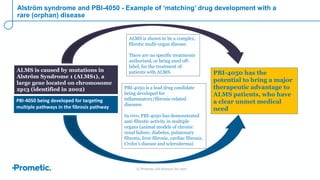 © Prometic Life Sciences Inc 2017
Alström syndrome and PBI-4050 - Example of ‘matching’ drug development with a
rare (orphan) disease
ALMS is shown to be a complex,
fibrotic multi-organ disease.
There are no specific treatments
authorised, or being used off-
label, for the treatment of
patients with ALMS.ALMS is caused by mutations in
Alström Syndrome 1 (ALMS1), a
large gene located on chromosome
2p13 (identified in 2002)
PBI-4050 has the
potential to bring a major
therapeutic advantage to
ALMS patients, who have
a clear unmet medical
need
PBI-4050 being developed for targeting
multiple pathways in the fibrosis pathway
PBI-4050 is a lead drug candidate
being developed for
inflammatory/fibrosis-related
diseases.
In vivo, PBI-4050 has demonstrated
anti-fibrotic activity in multiple
organs (animal models of chronic
renal failure, diabetes, pulmonary
fibrosis, liver fibrosis, cardiac fibrosis,
Crohn’s disease and scleroderma)
 