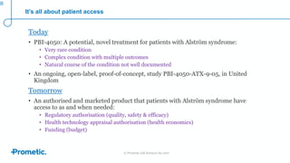 © Prometic Life Sciences Inc 2017
Today
• PBI-4050: A potential, novel treatment for patients with Alström syndrome:
• Very rare condition
• Complex condition with multiple outcomes
• Natural course of the condition not well documented
• An ongoing, open-label, proof-of-concept, study PBI-4050-ATX-9-05, in United
Kingdom
Tomorrow
• An authorised and marketed product that patients with Alström syndrome have
access to as and when needed:
• Regulatory authorisation (quality, safety & efficacy)
• Health technology appraisal authorisation (health economics)
• Funding (budget)
8
It’s all about patient access
 