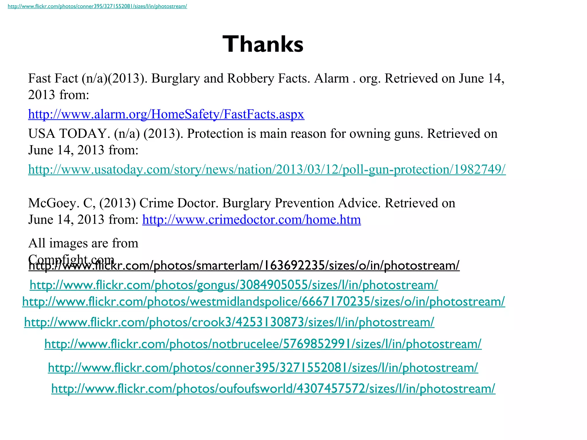 Thanks
Fast Fact (n/a)(2013). Burglary and Robbery Facts. Alarm . org. Retrieved on June 14,
2013 from:
http://www.alarm.org/HomeSafety/FastFacts.aspx
USA TODAY. (n/a) (2013). Protection is main reason for owning guns. Retrieved on
June 14, 2013 from:
http://www.usatoday.com/story/news/nation/2013/03/12/poll-gun-protection/1982749/
McGoey. C, (2013) Crime Doctor. Burglary Prevention Advice. Retrieved on
June 14, 2013 from: http://www.crimedoctor.com/home.htm
http://www.flickr.com/photos/westmidlandspolice/6667170235/sizes/o/in/photostream/
http://www.flickr.com/photos/crook3/4253130873/sizes/l/in/photostream/
http://www.flickr.com/photos/gongus/3084905055/sizes/l/in/photostream/
http://www.flickr.com/photos/notbrucelee/5769852991/sizes/l/in/photostream/
http://www.flickr.com/photos/conner395/3271552081/sizes/l/in/photostream/
http://www.flickr.com/photos/conner395/3271552081/sizes/l/in/photostream/
http://www.flickr.com/photos/oufoufsworld/4307457572/sizes/l/in/photostream/
http://www.flickr.com/photos/smarterlam/163692235/sizes/o/in/photostream/
All images are from
Compfight.com
 
