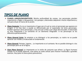TIPOS DE PLANOTIPOS DE PLANO
PLANOS LARGOS/DESCRIPTIVOS: Mucha profundidad de campo. Los personajes pierden
importancia y llegan a desaparecer. Los paisajes y decorados adquieren mucha importancia y
son para situar el marco de la acción.
Plano Conjunto: Ya no es importante el lugar por el cual se corta al personaje que aparece en
imagen, si no más bien si puede se diferenciado por el espectador de otros personajes.
Pueden aparecer otros personajes, y hay aire por arriba y por abajo del encuadre. El decorado
es muy importante y se convierte en un elemento integrador. A los personajes se les
diferencia perfectamente.
Plano General Corto: Se empieza a no distinguir a los personajes, su rostro no se puede
apreciar con nitidez y el decorado es fundamental.
Plano General: Paisajes, lugares… Lo importante es el contexto. No es posible distinguir a los
personajes pero se ve la figura.
Gran Plano General: Lo importante es la visión de conjunto que ofrece. La figura humana
aislada no se puede observar. Este plano se suele utilizar para mostrar multitudes y grandes
eventos. Hay quien lo llama plano panorámico.
 