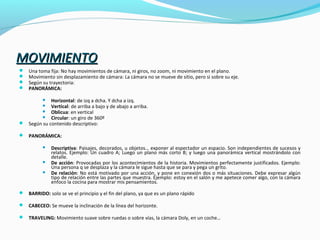 MOVIMIENTOMOVIMIENTO
 Una toma fija: No hay movimientos de cámara, ni giros, no zoom, ni movimiento en el plano.
 Movimiento sin desplazamiento de cámara: La cámara no se mueve de sitio, pero si sobre su eje.
 Según su trayectoria:
 PANORÁMICA:
 Horizontal: de izq a dcha. Y dcha a izq.
 Vertical: de arriba a bajo y de abajo a arriba.
 Oblicua: en vertical
 Circular: un giro de 360º
 Según su contenido descriptivo:
 PANORÁMICA:
 Descriptiva: Paisajes, decorados, u objetos… exponer al espectador un espacio. Son independientes de sucesos y
relatos. Ejemplo: Un cuadro A; Luego un plano más corto B; y luego una panorámica vertical mostrándolo con
detalle.
 De acción: Provocadas por los acontecimientos de la historia. Movimientos perfectamente justificados. Ejemplo:
Una persona q se desplaza y la cámara le sigue hasta que se para y pega un grito.
 De relación: No está motivado por una acción, y pone en conexión dos o más situaciones. Debe expresar algún
tipo de relación entre las partes que muestra. Ejemplo: estoy en el salón y me apetece comer algo, con la cámara
enfoco la cocina para mostrar mis pensamientos.
 BARRIDO: solo se ve el principio y el fin del plano, ya que es un plano rápido
 CABECEO: Se mueve la inclinación de la línea del horizonte.
 TRAVELING: Movimiento suave sobre ruedas o sobre vías, la cámara Doly, en un coche…
 