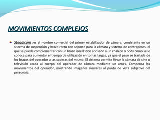 MOVIMIENTOS COMPLEJOSMOVIMIENTOS COMPLEJOS
SteadicamSteadicam ;es el nombre comercial del primer estabilizador de cámara, consistente en un
sistema de suspensión y brazo recto con soporte para la cámara y sistema de contrapesos, el
que se puede complementar con un brazo isoelástico adosado a un chaleco o body como se le
conoce para aumentar el tiempo de utilización en tomas largas, ya que el peso se traslada de
los brazos del operador a las caderas del mismo. El sistema permite llevar la cámara de cine o
televisión atada al cuerpo del operador de cámara mediante un arnés. Compensa los
movimientos del operador, mostrando imágenes similares al punto de vista subjetivo del
personaje.
 