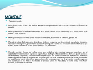 MONTAJEMONTAJE
 Tipos de montaje:
 Montaje narrativo: Cuenta los hechos. Ya sea cronológicamente o mezclándolo con saltos al futuro o al
pasado.
 Montaje expresivo: Cuando marca el ritmo de la acción, rápido en las aventuras y en la acción, lento en el
drama y en el suspense.
 Montaje ideológico: Cuando quiere utilizar las emociones, basándose en símbolos, gestos, etc.
 Montaje creativo: Es la operación de ordenar sin tener en cuenta una determinada cronología, sino como
recurso cinematográfico, previamente expresado en el guión o como una operación totalmente nueva, que
tratará de dar coherencia, ritmo, acción y belleza a la obra fílmica.
 Montaje poético: Cuando se realiza como una verdadera obra poética, causando reacciones en el
espectador. Posee intención expresiva, según el cual los fragmentos se combinan de modo que la atención
del espectador responda a las intenciones del realizador. Así, puede suceder que determinada escena no
sea presentada entera y de una sola vez, sino alternada con otra, estableciéndose entre ambas un montaje
en paralelo que puede intensificar las emociones. En otros casos, en vez de presentar en orden riguroso
una cronología de los hechos mostrados, el cineasta utiliza los flash-back, o vuelta atrás, y los flash-
forward, o saltos hacia adelante.
 
