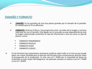 TAMAÑO Y FORMATO
TAMAÑO: En las pantallas de cine hay planos grandes por el tamaño de la pantalla.
En cambio para la TV es diferente.
FORMATO: Anchura X Altura. Una proporción entre .los lados de la imagen y no tiene
nada que ver con el tamaño. Está ligado con el encuadre ya que dependiendo de este
la imagen seleccionada contendrá un tipo de información u otra así como un tipo de
planos u otros.
 FORMATO PANORÁMICO
 FORMATO PALPLUS
 FORMATO SCOPE
 FORMATO CLÁSICO
En los formatos hay importantes variaciones estéticas sobre todo en el cine ya que puede
optar con mayor facilidad pero la elección del formato tiene consecuencias directas sobre
el presupuesto de la producción. Es más caro el F. PANO por la necesidad de llenar de
contenido un área mayor del fotograma. Las películas actuales se realiza o con el F. PANO
o con el F. SCOPE.
 