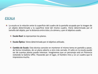 ESCALA
La escala es la relación entre la superficie del cuadro de la pantalla ocupada por la imagen de
un objeto determinado y la superficie total del mismo cuadro. Viene determinada por el
tamaño del objeto, por la distancia entre éste y la cámara, y por el objetivo usado.
Escala Real: la representan los planos.
Escala Óptica: Viene determinada por el objetivo utilizado.
Cambio de Escala: Esta técnica consiste en mantener el mismo tema en pantalla y pasar,
de forma inmediata, de un plano abierto a otro más cerrado. El salto en la escala puede
ser de cuantos planos pueda interesar. Imaginemos que un personaje está en Florencia
visitando la Galería Uffizi. Paseando por el lugar, el hombre mira y ve un cuadro que le
impresiona mucho.
 