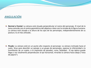 ANGULACIÓN
Normal o frontal: La cámara está situada perpendicular al rostro del personaje. El nivel de la
toma coincide con el centro geométrico del objetivo o bien con la mirada de la figura humana.
La cámara está situada a la altura de los ojos de los personajes, independientemente de su
postura. Es el más utilizado.
Picado: La cámara está en un punto alto respecto al personaje. La cámara inclinada hacia el
suelo. Sirve para describir un paisaje o un grupo de personajes, expresa la inferioridad o la
humillación de un sujeto, o la impresión de pesadez, ruina, fatalidad... El eje óptico puede
llegar a ser totalmente perpendicular al eje horizontal, mirando la cámara hacia abajo ("vista
de pájaro").
 