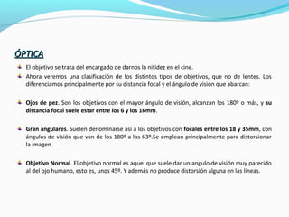 ÓPTICAÓPTICA
El objetivo se trata del encargado de darnos la nitidez en el cine.
Ahora veremos una clasificación de los distintos tipos de objetivos, que no de lentes. Los
diferenciamos principalmente por su distancia focal y el ángulo de visión que abarcan:
Ojos de pez. Son los objetivos con el mayor ángulo de visión, alcanzan los 180º o más, y su
distancia focal suele estar entre los 6 y los 16mm.
Gran angulares. Suelen denominarse así a los objetivos con focales entre los 18 y 35mm, con
ángulos de visión que van de los 180º a los 63º.Se emplean principalmente para distorsionar
la imagen.
Objetivo Normal. El objetivo normal es aquel que suele dar un angulo de visión muy parecido
al del ojo humano, esto es, unos 45º. Y además no produce distorsión alguna en las líneas.
 