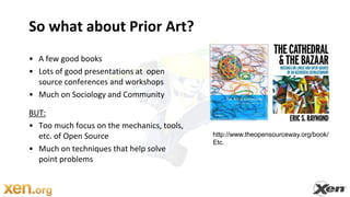 So what about Prior Art?A few good booksLots of good presentations at  open source conferences and workshopsMuch on Sociology and CommunityBUT:Too much focus on the mechanics, tools, etc. of Open SourceMuch on techniques that help solvepoint problemshttp://www.theopensourceway.org/book/Etc.