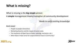 What is missing?What is missing is the big simple pictureA simple management theory/metaphor of community developmentNeeds to unify existing knowledgeAnd cover People to people interactions Marketing theories and the impact of social media The mechanics of Open Source (tools, licensing, mechanics, etc.)When does it make sense for corporations to invest in Community?